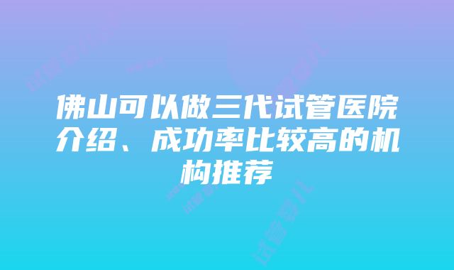 佛山可以做三代试管医院介绍、成功率比较高的机构推荐