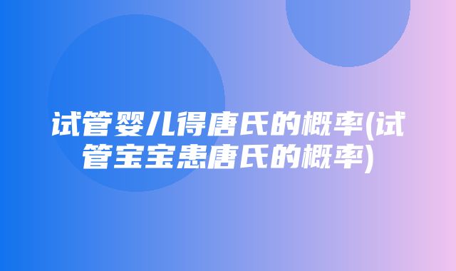 试管婴儿得唐氏的概率(试管宝宝患唐氏的概率)