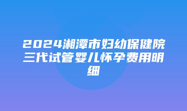 2024湘潭市妇幼保健院三代试管婴儿怀孕费用明细