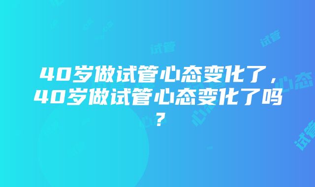 40岁做试管心态变化了，40岁做试管心态变化了吗？