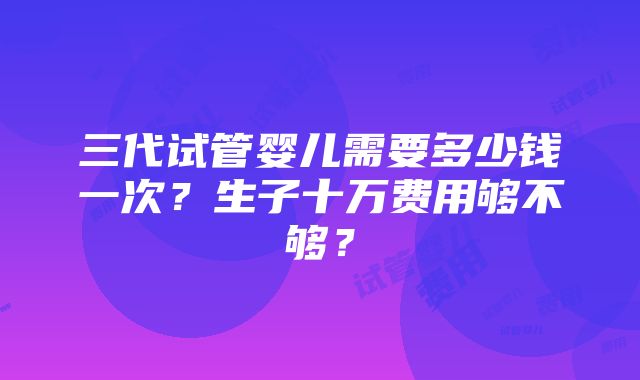 三代试管婴儿需要多少钱一次？生子十万费用够不够？