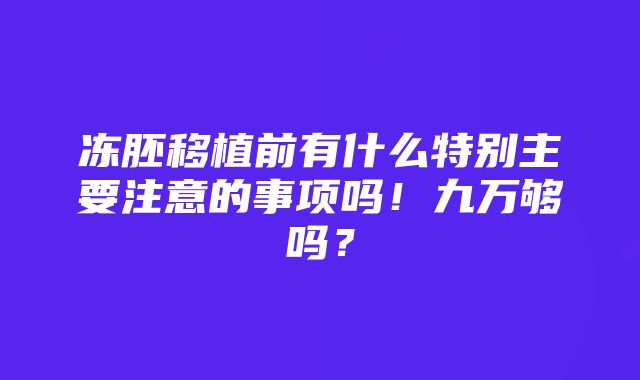 冻胚移植前有什么特别主要注意的事项吗！九万够吗？