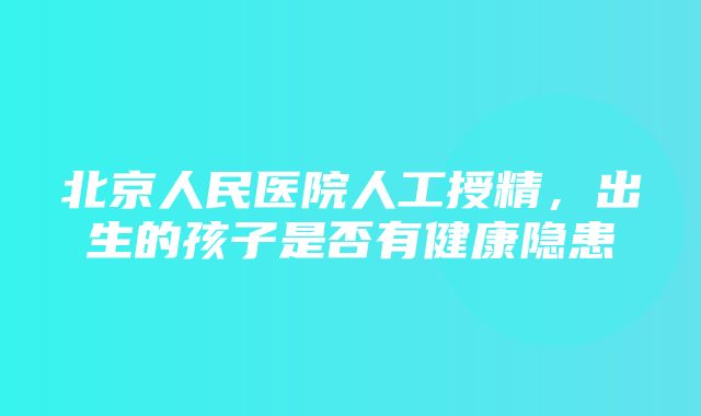 北京人民医院人工授精，出生的孩子是否有健康隐患