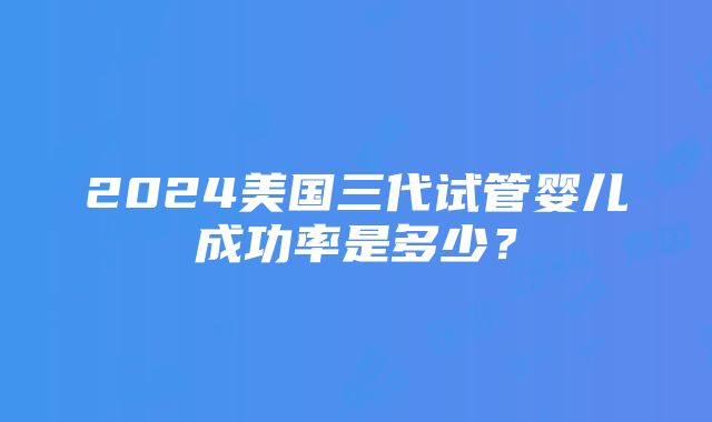 2024美国三代试管婴儿成功率是多少？