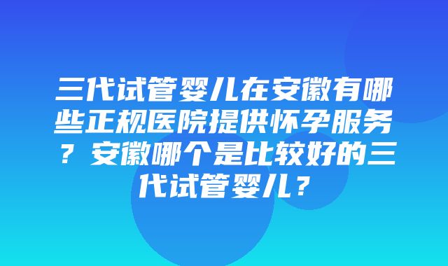 三代试管婴儿在安徽有哪些正规医院提供怀孕服务？安徽哪个是比较好的三代试管婴儿？