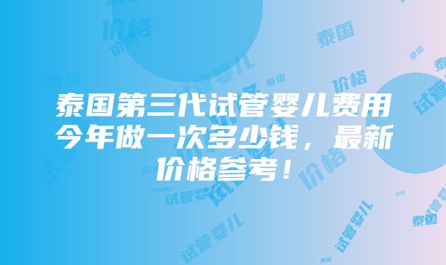 泰国第三代试管婴儿费用今年做一次多少钱，最新价格参考！