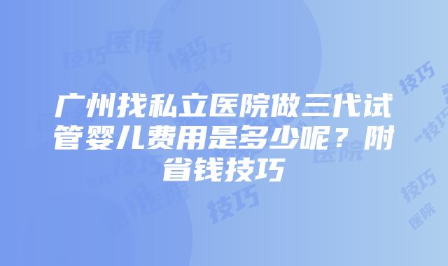 广州找私立医院做三代试管婴儿费用是多少呢？附省钱技巧