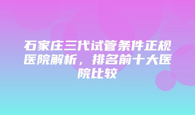 石家庄三代试管条件正规医院解析，排名前十大医院比较