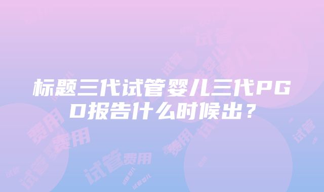 标题三代试管婴儿三代PGD报告什么时候出？