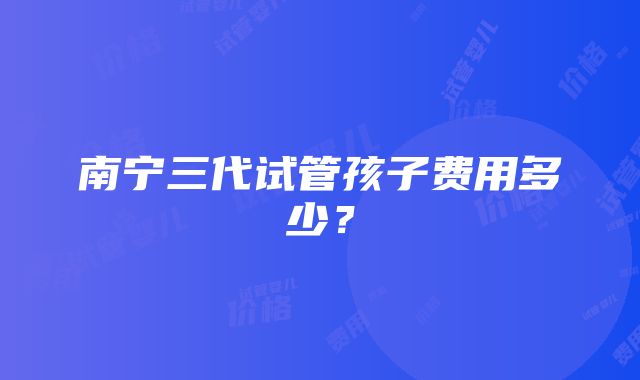 南宁三代试管孩子费用多少？