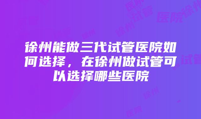 徐州能做三代试管医院如何选择，在徐州做试管可以选择哪些医院