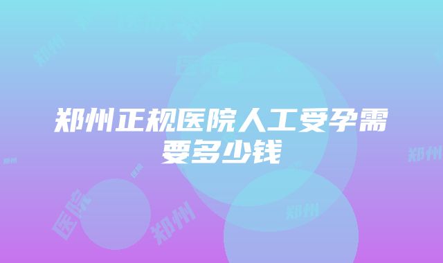 郑州正规医院人工受孕需要多少钱