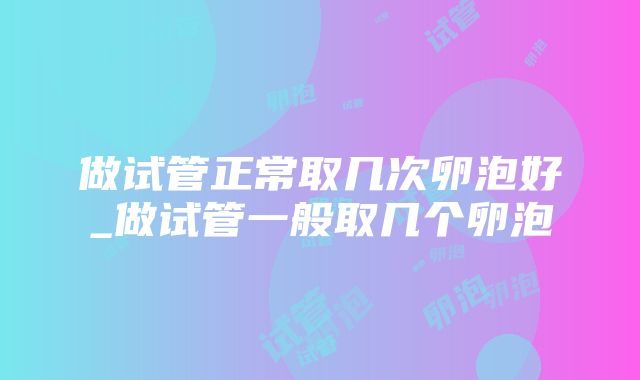 做试管正常取几次卵泡好_做试管一般取几个卵泡