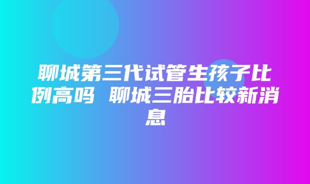 聊城第三代试管生孩子比例高吗 聊城三胎比较新消息