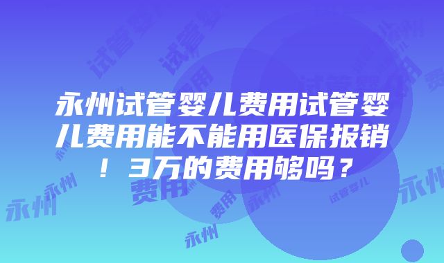 永州试管婴儿费用试管婴儿费用能不能用医保报销！3万的费用够吗？