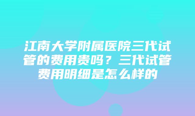 江南大学附属医院三代试管的费用贵吗？三代试管费用明细是怎么样的