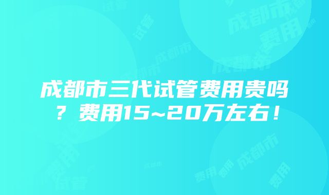 成都市三代试管费用贵吗？费用15~20万左右！