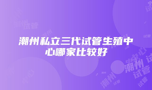 潮州私立三代试管生殖中心哪家比较好