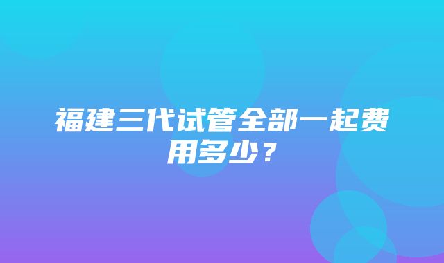 福建三代试管全部一起费用多少？