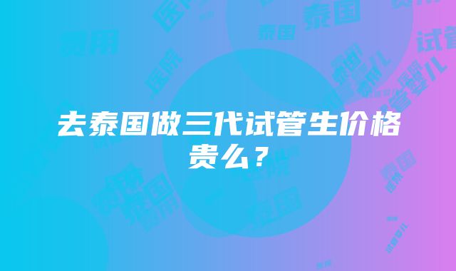 去泰国做三代试管生价格贵么？