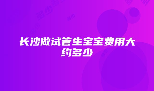 长沙做试管生宝宝费用大约多少