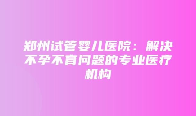 郑州试管婴儿医院：解决不孕不育问题的专业医疗机构