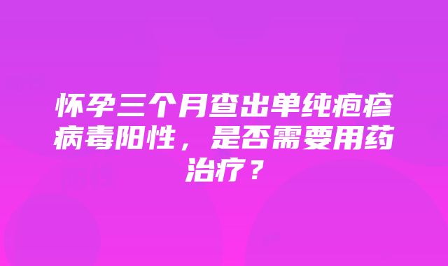 怀孕三个月查出单纯疱疹病毒阳性，是否需要用药治疗？