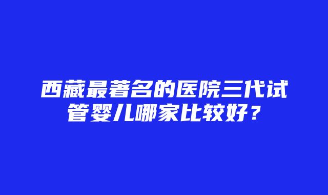 西藏最著名的医院三代试管婴儿哪家比较好？