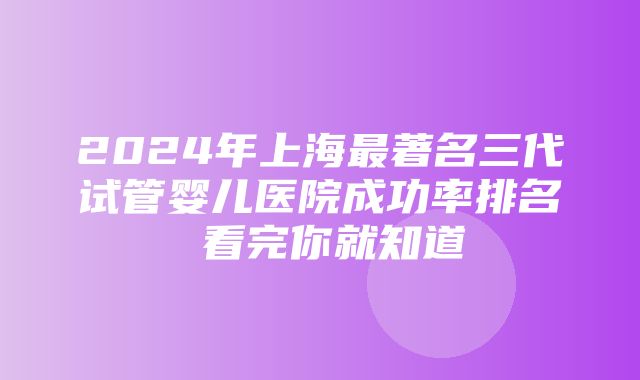 2024年上海最著名三代试管婴儿医院成功率排名 看完你就知道