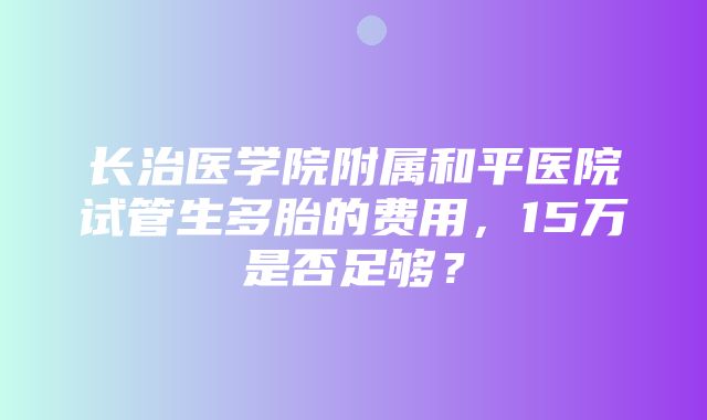 长治医学院附属和平医院试管生多胎的费用，15万是否足够？