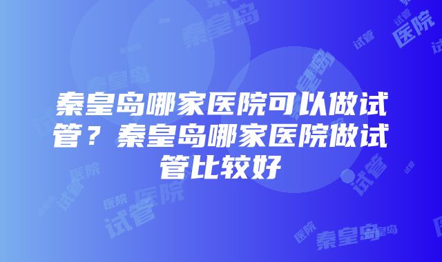 秦皇岛哪家医院可以做试管？秦皇岛哪家医院做试管比较好