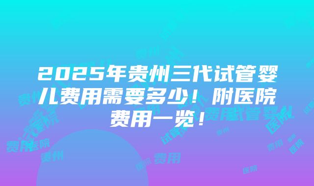 2025年贵州三代试管婴儿费用需要多少！附医院费用一览！