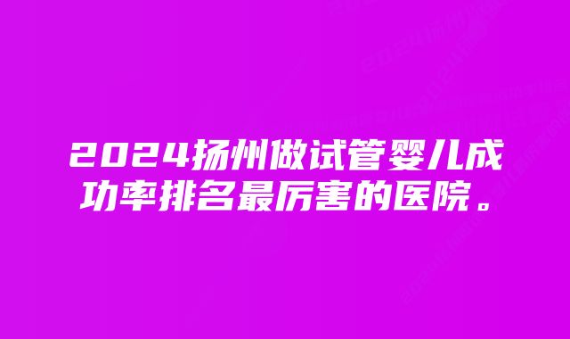 2024扬州做试管婴儿成功率排名最厉害的医院。