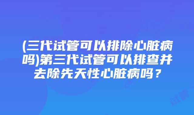 (三代试管可以排除心脏病吗)第三代试管可以排查并去除先天性心脏病吗？