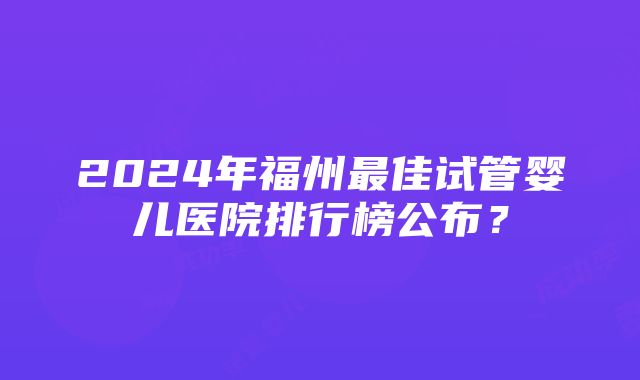 2024年福州最佳试管婴儿医院排行榜公布？