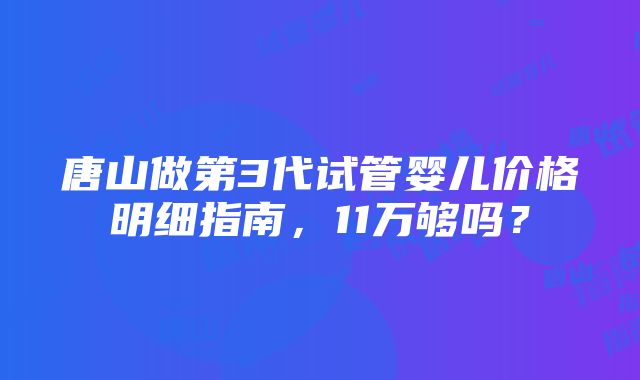 唐山做第3代试管婴儿价格明细指南，11万够吗？