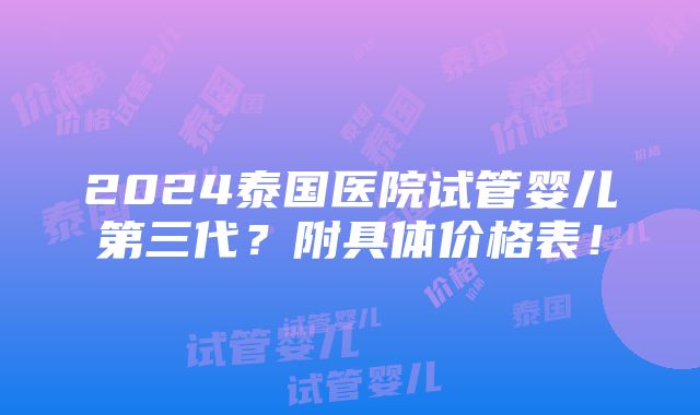 2024泰国医院试管婴儿第三代？附具体价格表！