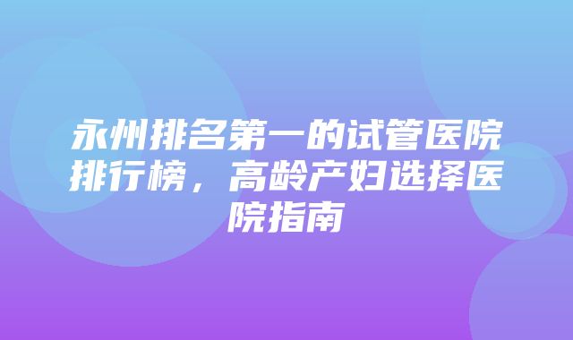 永州排名第一的试管医院排行榜，高龄产妇选择医院指南