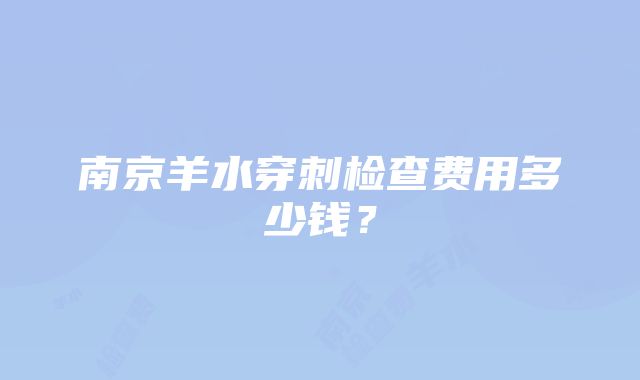 南京羊水穿刺检查费用多少钱？