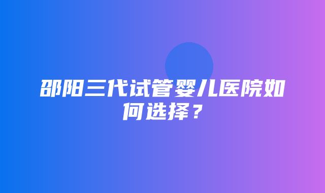 邵阳三代试管婴儿医院如何选择？