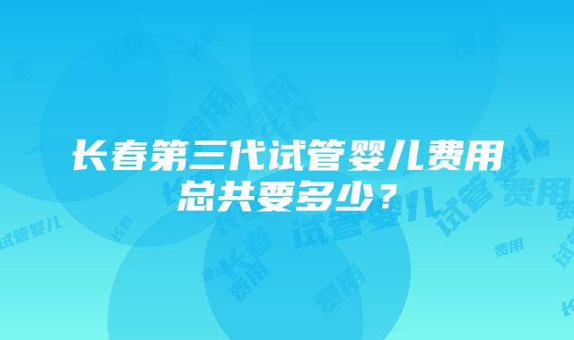 长春第三代试管婴儿费用总共要多少？