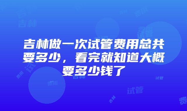 吉林做一次试管费用总共要多少，看完就知道大概要多少钱了