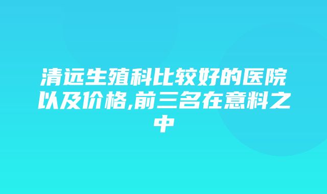 清远生殖科比较好的医院以及价格,前三名在意料之中