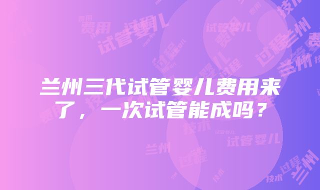 兰州三代试管婴儿费用来了，一次试管能成吗？