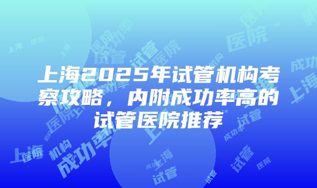 上海2025年试管机构考察攻略，内附成功率高的试管医院推荐