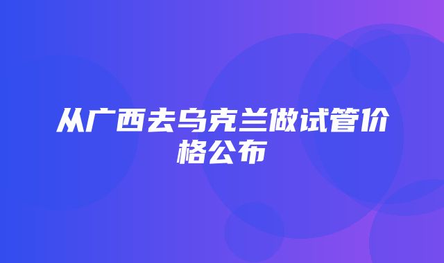 从广西去乌克兰做试管价格公布