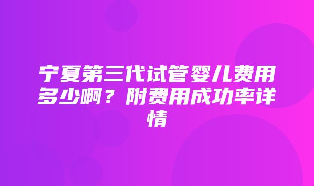 宁夏第三代试管婴儿费用多少啊？附费用成功率详情