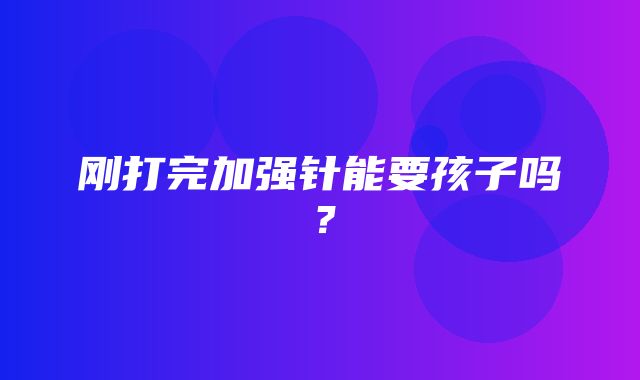 刚打完加强针能要孩子吗？