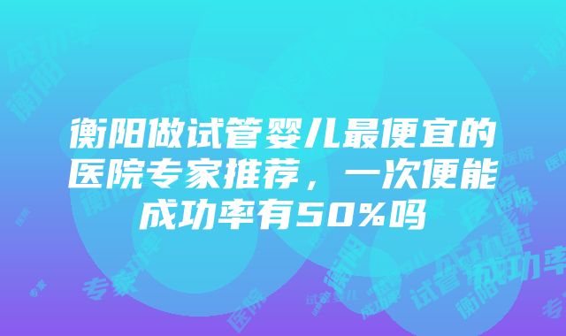 衡阳做试管婴儿最便宜的医院专家推荐，一次便能成功率有50%吗