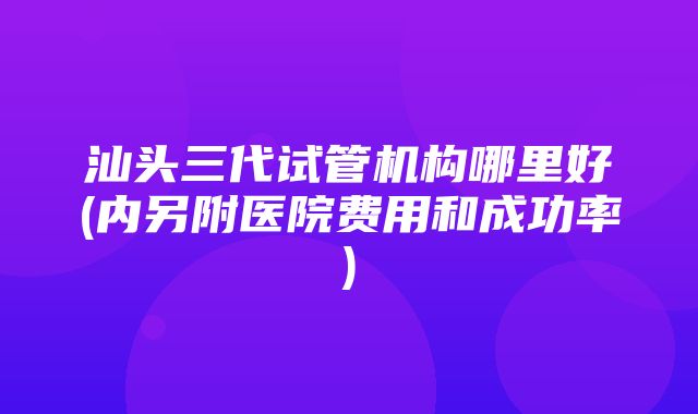 汕头三代试管机构哪里好(内另附医院费用和成功率)